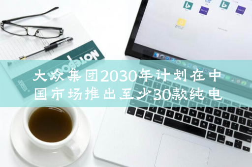 大众集团2030年计划在中国市场推出至少30款纯电动车型