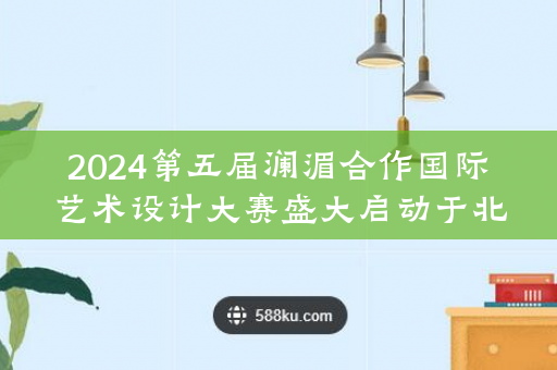 2024第五届澜湄合作国际艺术设计大赛盛大启动于北京
