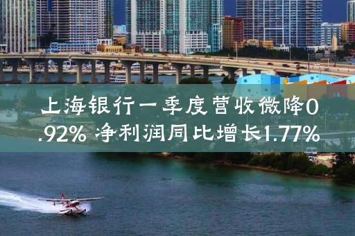 上海银行一季度营收微降0.92% 净利润同比增长1.77%
