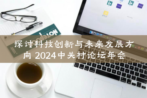 探讨科技创新与未来发展方向 2024中关村论坛年会