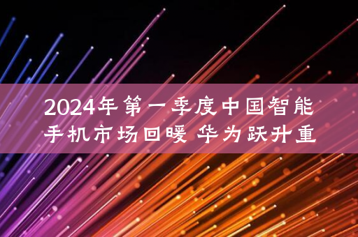 2024年第一季度中国智能手机市场回暖 华为跃升重回首位